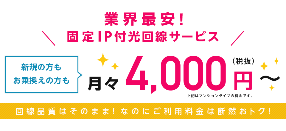 業界最安値の固定IP付サービス「固定IP光」は新規の方もお乗換えの方も月々4,000円(税抜)からご利用いただけるサービスです。回線品質はそのまま!なのにご利用料金は断然おトク!